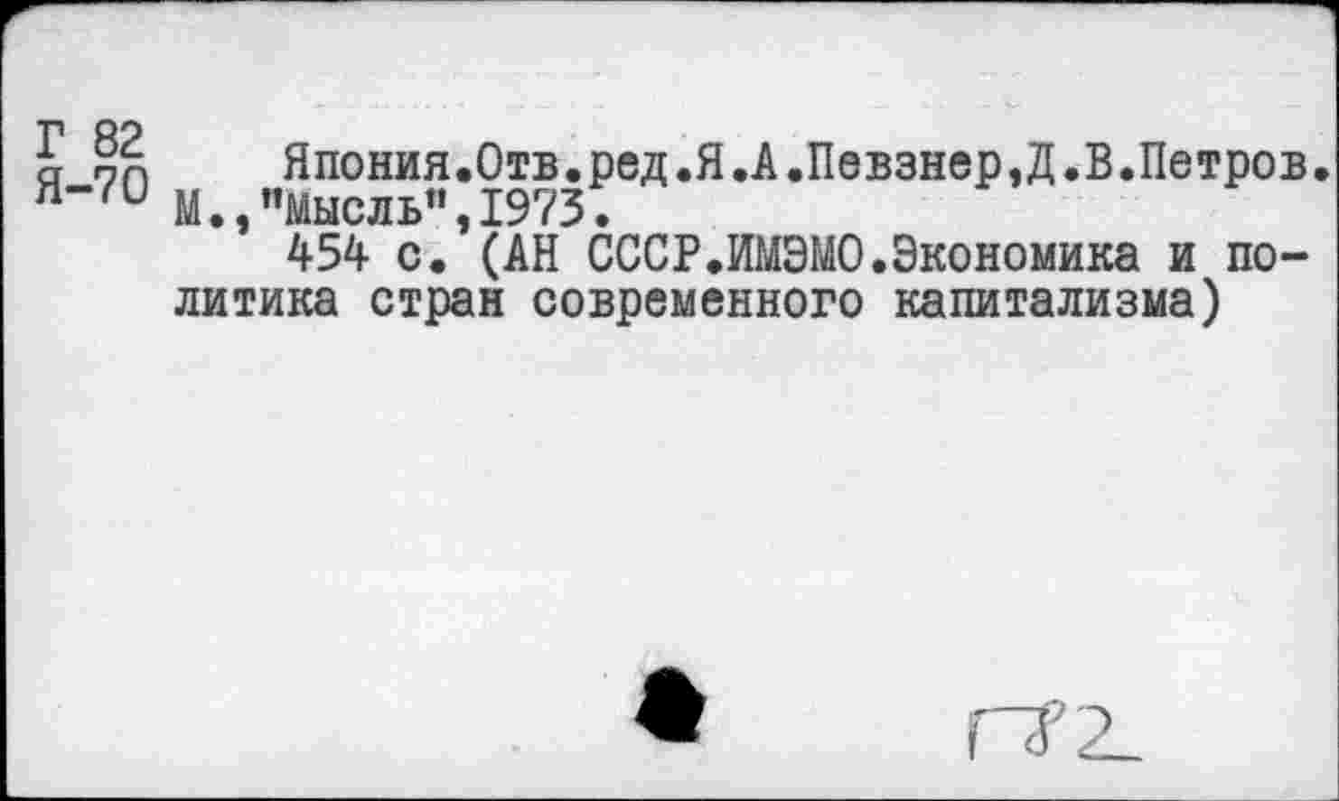 ﻿Г 82
Я-70
Япония.Отв.ред.Я.А.Певзнер,Д.В.Петров. М• ^Мысль^ 1973•
*’ 454 с.’(АН СССР.ИМЭМО.Экономика и политика стран современного капитализма)